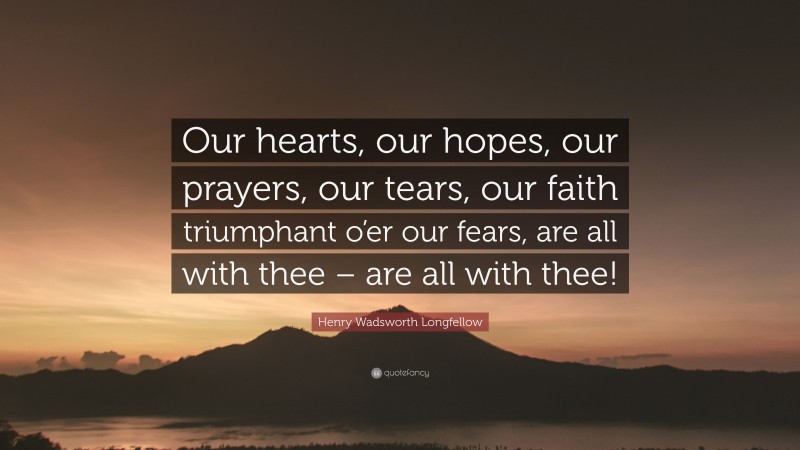 Henry Wadsworth Longfellow Quote: “Our hearts, our hopes, our prayers, our tears, our faith triumphant o’er our fears, are all with thee – are all with thee!”