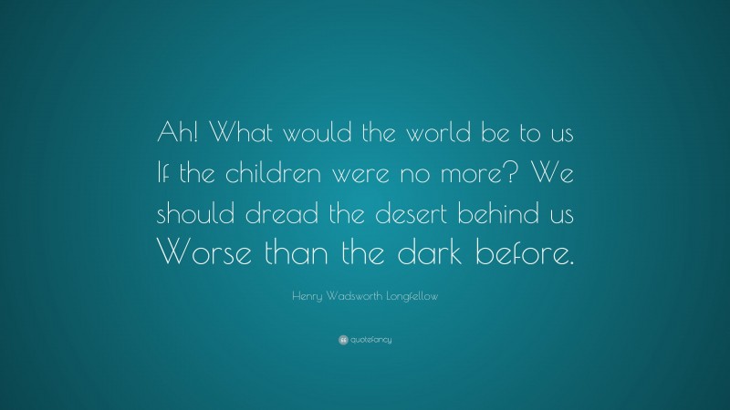 Henry Wadsworth Longfellow Quote: “Ah! What would the world be to us If the children were no more? We should dread the desert behind us Worse than the dark before.”