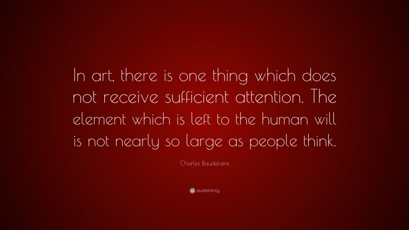 Charles Baudelaire Quote: “In art, there is one thing which does not receive sufficient attention. The element which is left to the human will is not nearly so large as people think.”