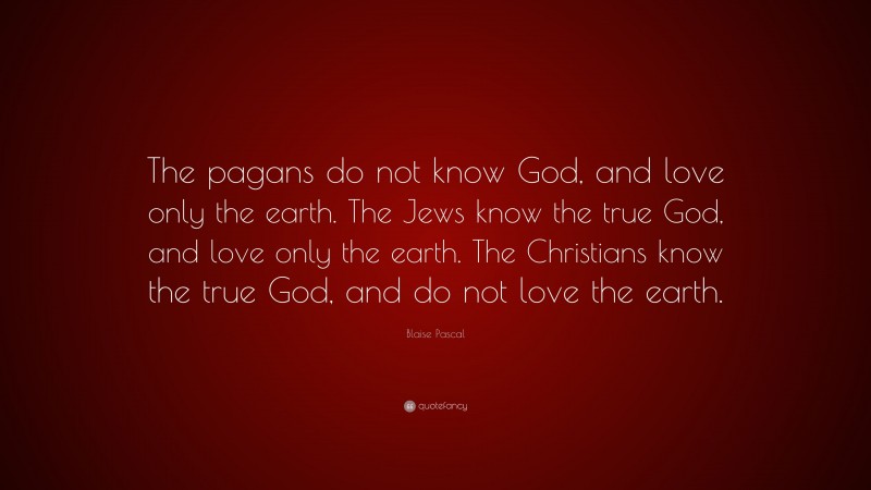 Blaise Pascal Quote: “The pagans do not know God, and love only the earth. The Jews know the true God, and love only the earth. The Christians know the true God, and do not love the earth.”