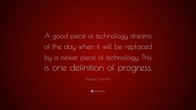 Douglas Coupland Quote: “A good piece of technology dreams of the day when it will be replaced by a newer piece of technology. This is one definition of progress.”