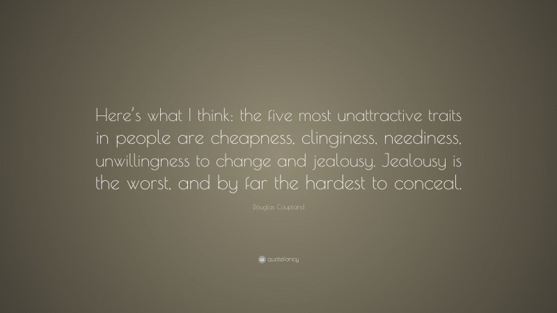 Douglas Coupland Quote: “Here’s what I think: the five most unattractive traits in people are cheapness, clinginess, neediness, unwillingness to change and jealousy. Jealousy is the worst, and by far the hardest to conceal.”