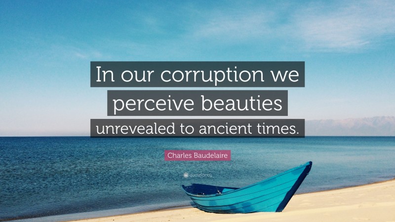 Charles Baudelaire Quote: “In our corruption we perceive beauties unrevealed to ancient times.”