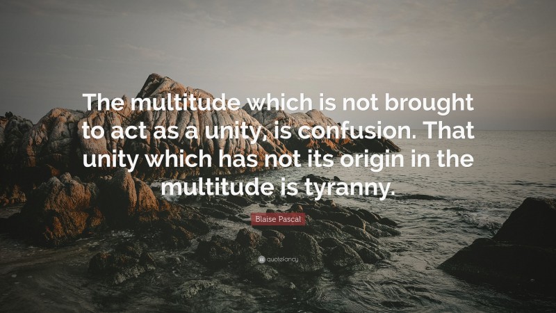 Blaise Pascal Quote: “The multitude which is not brought to act as a unity, is confusion. That unity which has not its origin in the multitude is tyranny.”