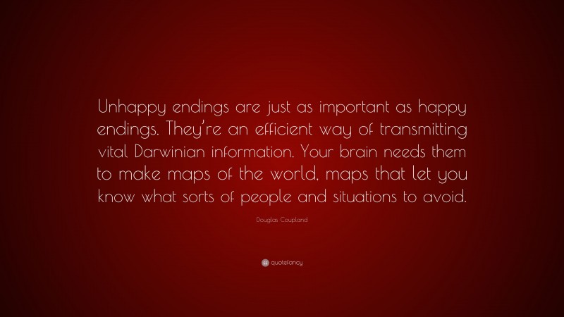 Douglas Coupland Quote: “Unhappy endings are just as important as happy endings. They’re an efficient way of transmitting vital Darwinian information. Your brain needs them to make maps of the world, maps that let you know what sorts of people and situations to avoid.”