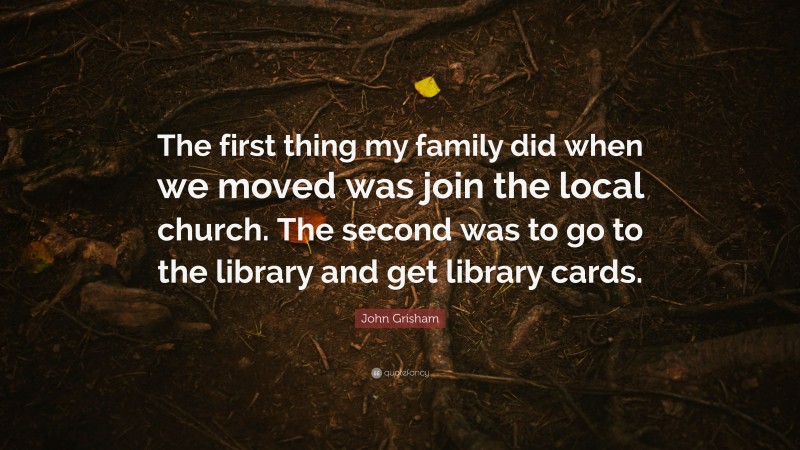 John Grisham Quote: “The first thing my family did when we moved was join the local church. The second was to go to the library and get library cards.”