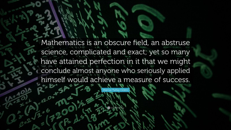 Marcus Tullius Cicero Quote: “Mathematics is an obscure field, an abstruse science, complicated and exact; yet so many have attained perfection in it that we might conclude almost anyone who seriously applied himself would achieve a measure of success.”