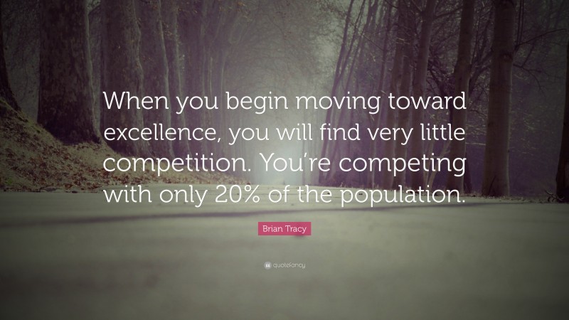 Brian Tracy Quote: “When you begin moving toward excellence, you will find very little competition. You’re competing with only 20% of the population.”