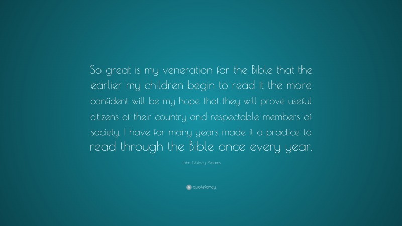 John Quincy Adams Quote: “So great is my veneration for the Bible that the earlier my children begin to read it the more confident will be my hope that they will prove useful citizens of their country and respectable members of society. I have for many years made it a practice to read through the Bible once every year.”