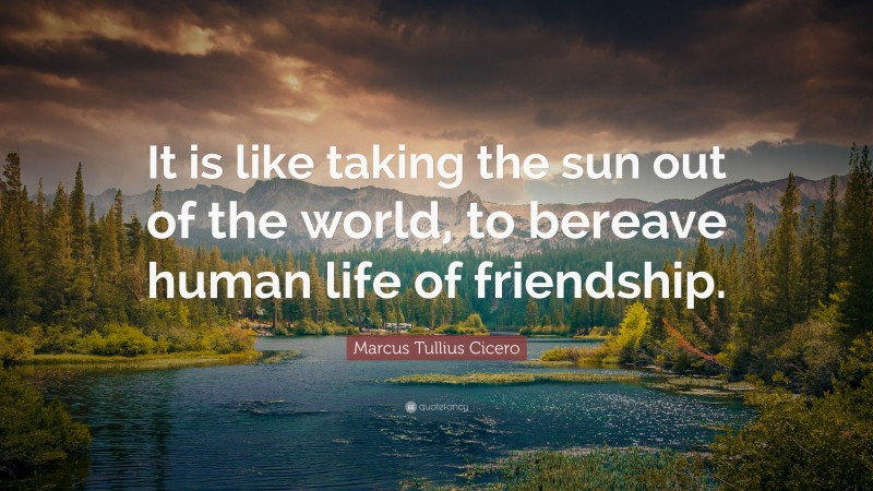 Marcus Tullius Cicero Quote: “It is like taking the sun out of the world, to bereave human life of friendship.”