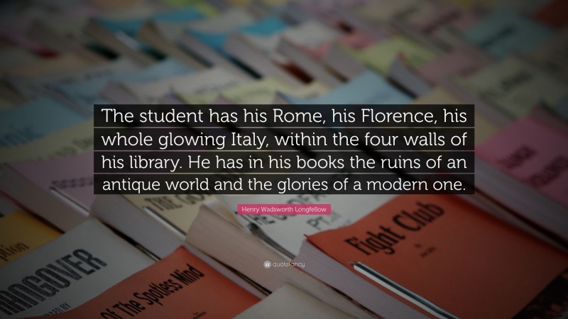 Henry Wadsworth Longfellow Quote: “The student has his Rome, his Florence, his whole glowing Italy, within the four walls of his library. He has in his books the ruins of an antique world and the glories of a modern one.”