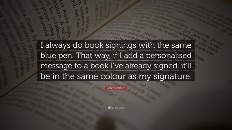 John Grisham Quote: “I always do book signings with the same blue pen. That way, if I add a personalised message to a book I’ve already signed, it’ll be in the same colour as my signature.”