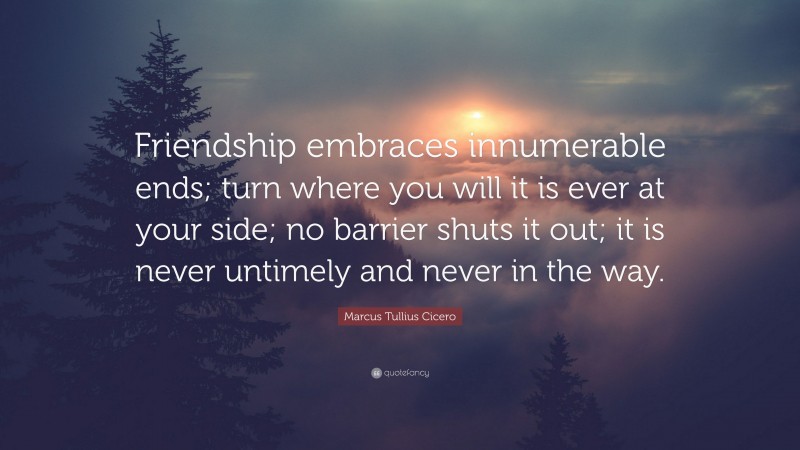 Marcus Tullius Cicero Quote: “Friendship embraces innumerable ends; turn where you will it is ever at your side; no barrier shuts it out; it is never untimely and never in the way.”
