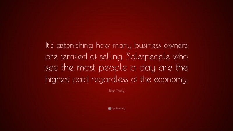 Brian Tracy Quote: “It’s astonishing how many business owners are terrified of selling. Salespeople who see the most people a day are the highest paid regardless of the economy.”