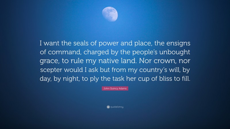 John Quincy Adams Quote: “I want the seals of power and place, the ensigns of command, charged by the people’s unbought grace, to rule my native land. Nor crown, nor scepter would I ask but from my country’s will, by day, by night, to ply the task her cup of bliss to fill.”