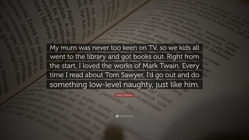 John Grisham Quote: “My mum was never too keen on TV, so we kids all went to the library and got books out. Right from the start, I loved the works of Mark Twain. Every time I read about Tom Sawyer, I’d go out and do something low-level naughty, just like him.”