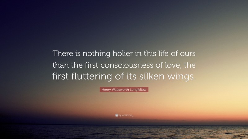 Henry Wadsworth Longfellow Quote: “There is nothing holier in this life of ours than the first consciousness of love, the first fluttering of its silken wings.”