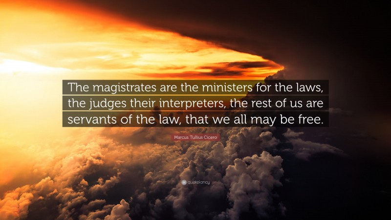 Marcus Tullius Cicero Quote: “The magistrates are the ministers for the laws, the judges their interpreters, the rest of us are servants of the law, that we all may be free.”
