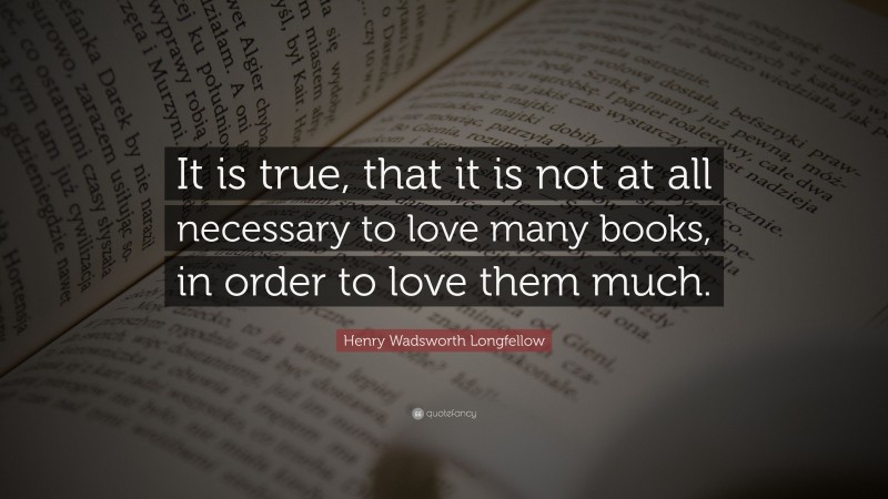 Henry Wadsworth Longfellow Quote: “It is true, that it is not at all necessary to love many books, in order to love them much.”