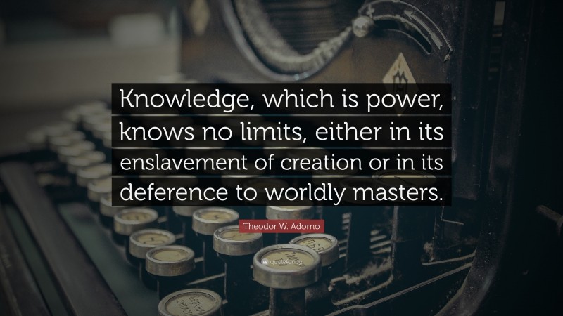 Theodor W. Adorno Quote: “Knowledge, which is power, knows no limits, either in its enslavement of creation or in its deference to worldly masters.”