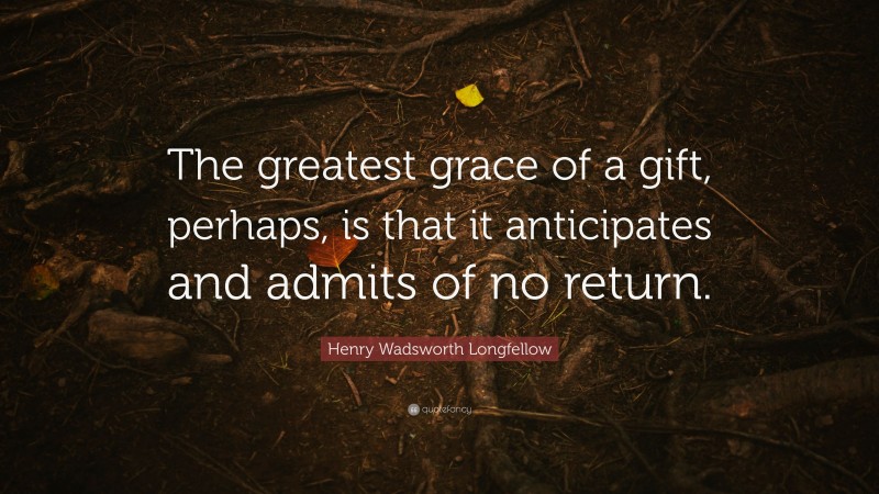 Henry Wadsworth Longfellow Quote: “The greatest grace of a gift, perhaps, is that it anticipates and admits of no return.”