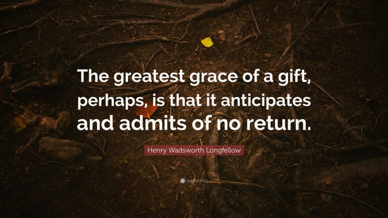Henry Wadsworth Longfellow Quote: “The greatest grace of a gift, perhaps, is that it anticipates and admits of no return.”