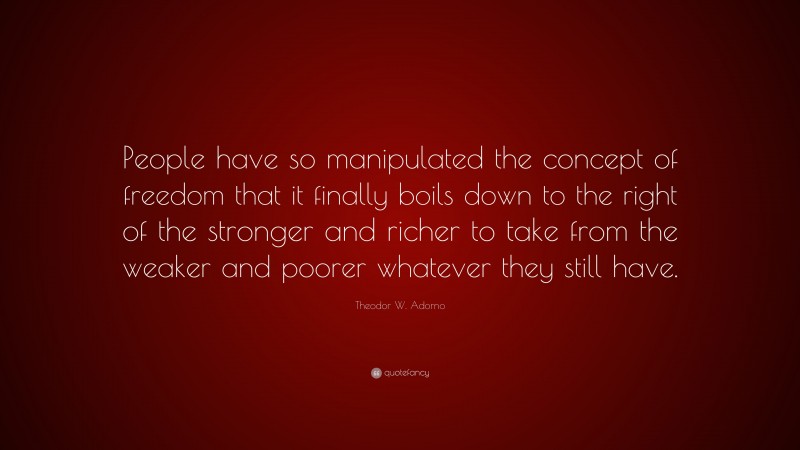 Theodor W. Adorno Quote: “People have so manipulated the concept of freedom that it finally boils down to the right of the stronger and richer to take from the weaker and poorer whatever they still have.”