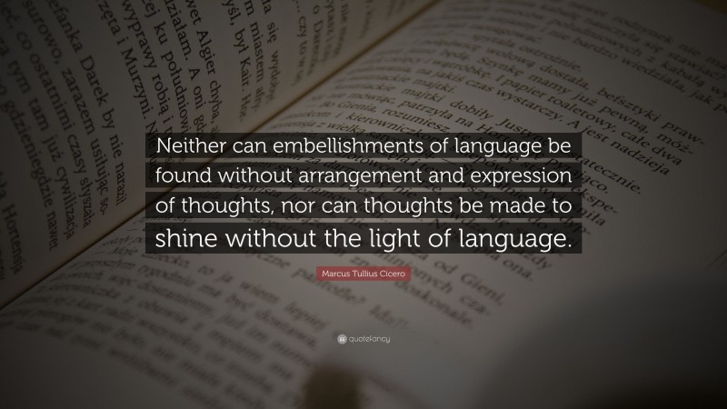 Marcus Tullius Cicero Quote: “Neither can embellishments of language be found without arrangement and expression of thoughts, nor can thoughts be made to shine without the light of language.”