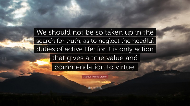 Marcus Tullius Cicero Quote: “We should not be so taken up in the search for truth, as to neglect the needful duties of active life; for it is only action that gives a true value and commendation to virtue.”