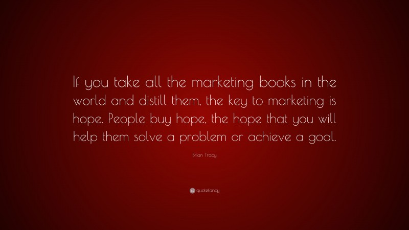 Brian Tracy Quote: “If you take all the marketing books in the world and distill them, the key to marketing is hope. People buy hope, the hope that you will help them solve a problem or achieve a goal.”