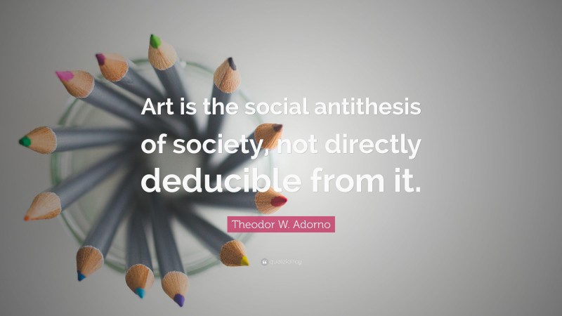 Theodor W. Adorno Quote: “Art is the social antithesis of society, not directly deducible from it.”