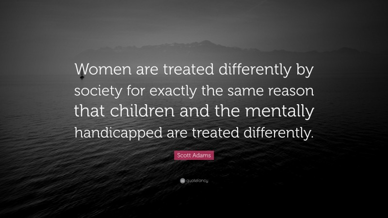 Scott Adams Quote: “Women are treated differently by society for exactly the same reason that children and the mentally handicapped are treated differently.”