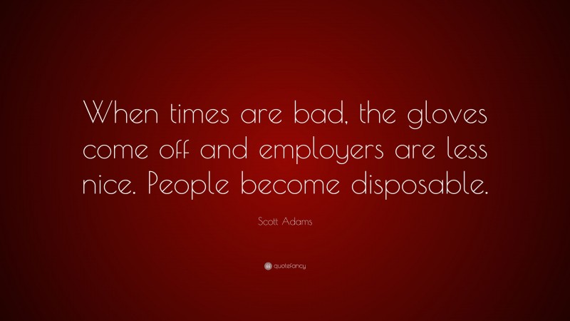 Scott Adams Quote: “When times are bad, the gloves come off and employers are less nice. People become disposable.”