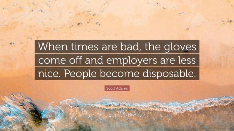 Scott Adams Quote: “When times are bad, the gloves come off and employers are less nice. People become disposable.”