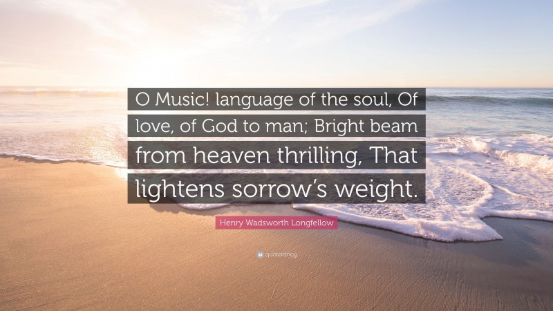 Henry Wadsworth Longfellow Quote: “O Music! language of the soul, Of love, of God to man; Bright beam from heaven thrilling, That lightens sorrow’s weight.”
