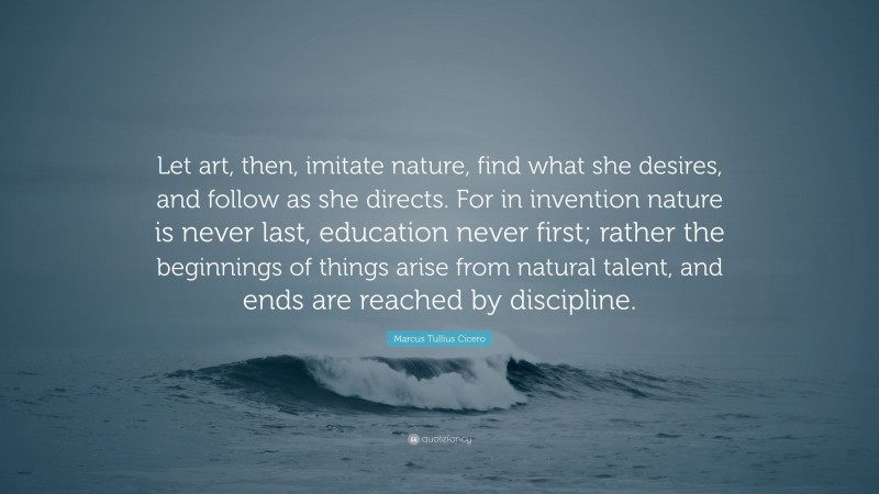 Marcus Tullius Cicero Quote: “Let art, then, imitate nature, find what she desires, and follow as she directs. For in invention nature is never last, education never first; rather the beginnings of things arise from natural talent, and ends are reached by discipline.”