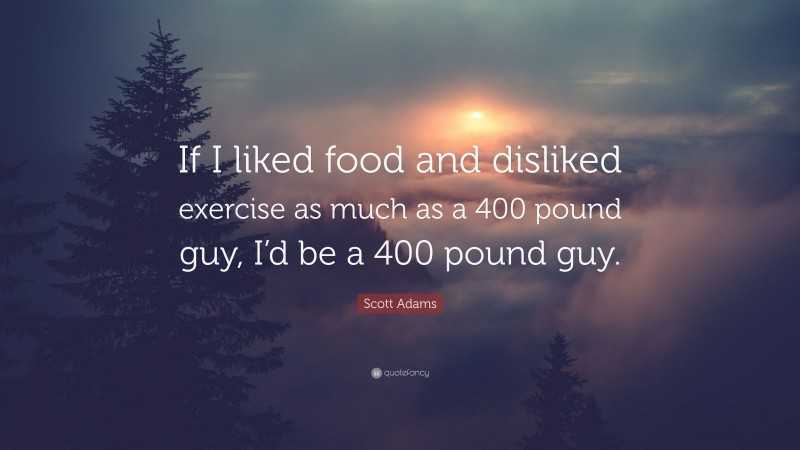 Scott Adams Quote: “If I liked food and disliked exercise as much as a 400 pound guy, I’d be a 400 pound guy.”