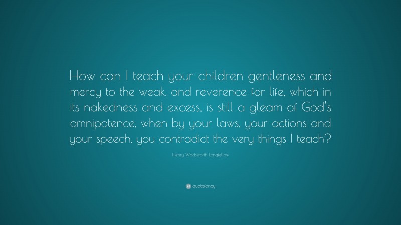 Henry Wadsworth Longfellow Quote: “How can I teach your children gentleness and mercy to the weak, and reverence for life, which in its nakedness and excess, is still a gleam of God’s omnipotence, when by your laws, your actions and your speech, you contradict the very things I teach?”