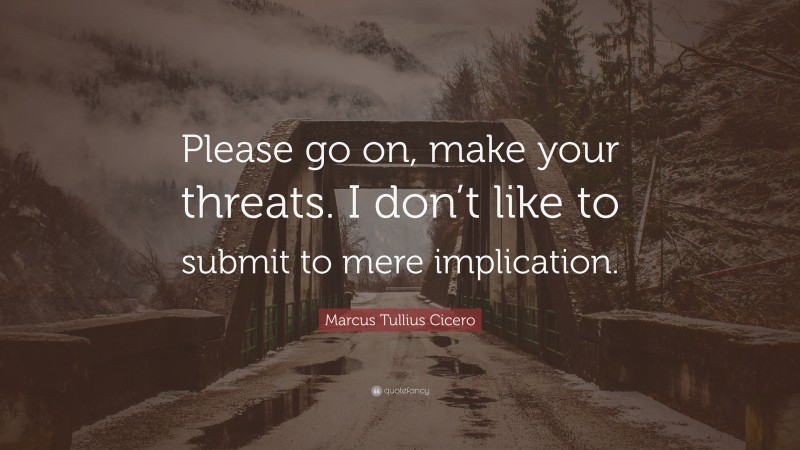 Marcus Tullius Cicero Quote: “Please go on, make your threats. I don’t like to submit to mere implication.”