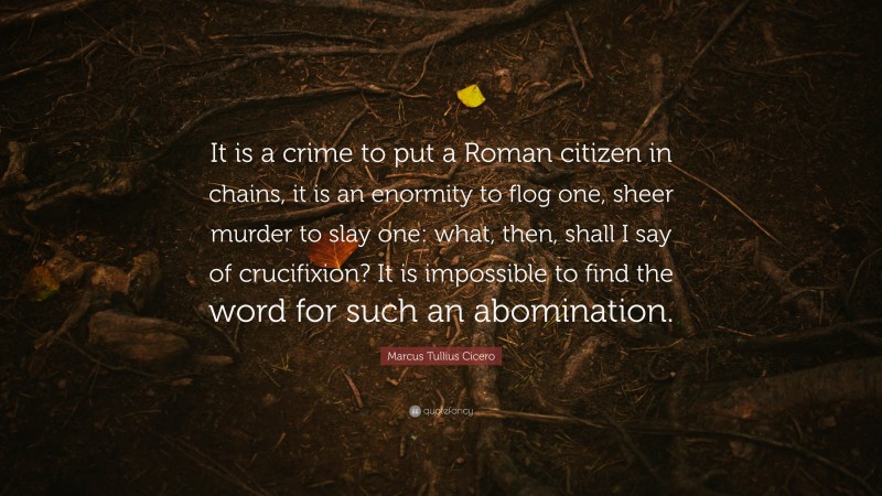 Marcus Tullius Cicero Quote: “It is a crime to put a Roman citizen in chains, it is an enormity to flog one, sheer murder to slay one: what, then, shall I say of crucifixion? It is impossible to find the word for such an abomination.”