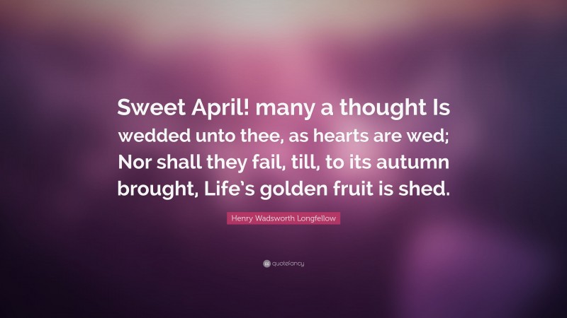 Henry Wadsworth Longfellow Quote: “Sweet April! many a thought Is wedded unto thee, as hearts are wed; Nor shall they fail, till, to its autumn brought, Life’s golden fruit is shed.”