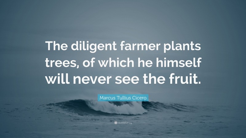 Marcus Tullius Cicero Quote: “The diligent farmer plants trees, of which he himself will never see the fruit.”