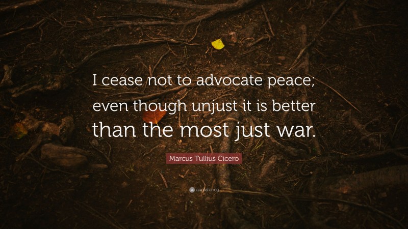 Marcus Tullius Cicero Quote: “I cease not to advocate peace; even though unjust it is better than the most just war.”