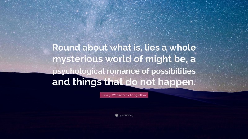 Henry Wadsworth Longfellow Quote: “Round about what is, lies a whole mysterious world of might be, a psychological romance of possibilities and things that do not happen.”