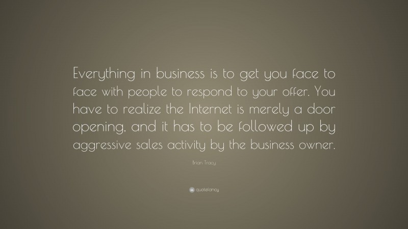 Brian Tracy Quote: “Everything in business is to get you face to face with people to respond to your offer. You have to realize the Internet is merely a door opening, and it has to be followed up by aggressive sales activity by the business owner.”