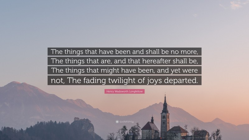 Henry Wadsworth Longfellow Quote: “The things that have been and shall be no more, The things that are, and that hereafter shall be, The things that might have been, and yet were not, The fading twilight of joys departed.”