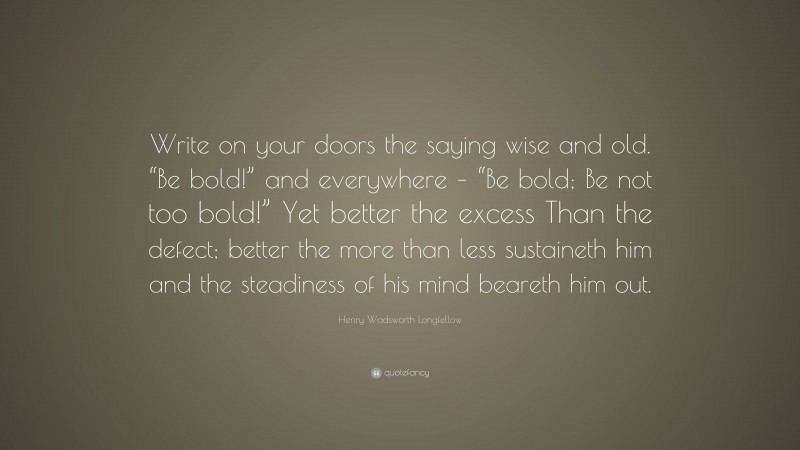Henry Wadsworth Longfellow Quote: “Write on your doors the saying wise and old. “Be bold!” and everywhere – “Be bold; Be not too bold!” Yet better the excess Than the defect; better the more than less sustaineth him and the steadiness of his mind beareth him out.”