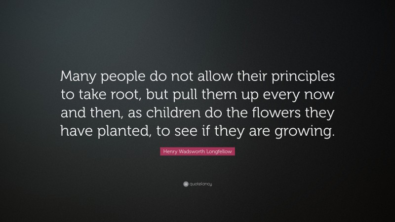 Henry Wadsworth Longfellow Quote: “Many people do not allow their principles to take root, but pull them up every now and then, as children do the flowers they have planted, to see if they are growing.”
