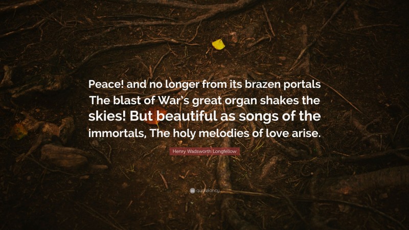 Henry Wadsworth Longfellow Quote: “Peace! and no longer from its brazen portals The blast of War’s great organ shakes the skies! But beautiful as songs of the immortals, The holy melodies of love arise.”