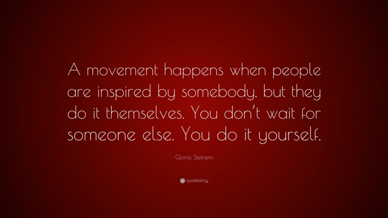 Gloria Steinem Quote: “A movement happens when people are inspired by somebody, but they do it themselves. You don’t wait for someone else. You do it yourself.”